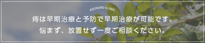 ASUNARO CLINIC 痔は早期治療と予防で早期治療が可能です。悩まず、放置せず一度ご相談ください。