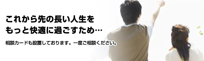 これから先の長い人生をもっと快適に過ごすために一度ご相談ください