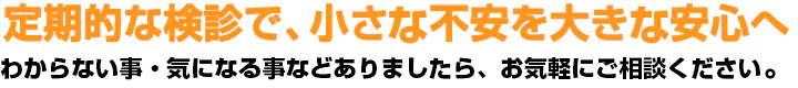 定期的な検診で、小さい不安を大きい安心へわからない事・気になる事などありましたら、お気軽にご相談ください！！