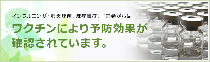 インフルエンザ・肺炎球菌・麻疹風疹・子宮頸がんはワクチンにより予防効果が確認されています。